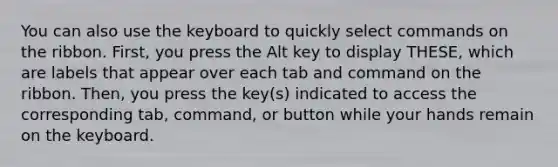 You can also use the keyboard to quickly select commands on the ribbon. First, you press the Alt key to display THESE, which are labels that appear over each tab and command on the ribbon. Then, you press the key(s) indicated to access the corresponding tab, command, or button while your hands remain on the keyboard.