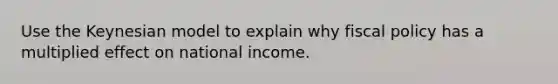 Use the Keynesian model to explain why fiscal policy has a multiplied effect on national income.