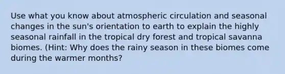 Use what you know about atmospheric circulation and seasonal changes in the sun's orientation to earth to explain the highly seasonal rainfall in the tropical dry forest and tropical savanna biomes. (Hint: Why does the rainy season in these biomes come during the warmer months?