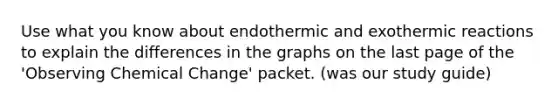 Use what you know about endothermic and exothermic reactions to explain the differences in the graphs on the last page of the 'Observing Chemical Change' packet. (was our study guide)