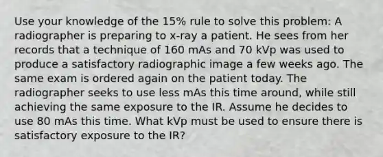 Use your knowledge of the 15% rule to solve this problem: A radiographer is preparing to x-ray a patient. He sees from her records that a technique of 160 mAs and 70 kVp was used to produce a satisfactory radiographic image a few weeks ago. The same exam is ordered again on the patient today. The radiographer seeks to use less mAs this time around, while still achieving the same exposure to the IR. Assume he decides to use 80 mAs this time. What kVp must be used to ensure there is satisfactory exposure to the IR?