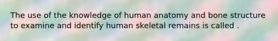 The use of the knowledge of human anatomy and bone structure to examine and identify human skeletal remains is called .