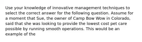 Use your knowledge of innovative management techniques to select the correct answer for the following question. Assume for a moment that Sue, the owner of Camp Bow Wow in Colorado, said that she was looking to provide the lowest cost pet care possible by running smooth operations. This would be an example of the