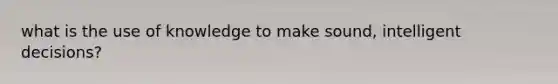 what is the use of knowledge to make sound, intelligent decisions?