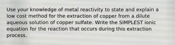 Use your knowledge of metal reactivity to state and explain a low cost method for the extraction of copper from a dilute aqueous solution of copper sulfate. Write the SIMPLEST ionic equation for the reaction that occurs during this extraction process.