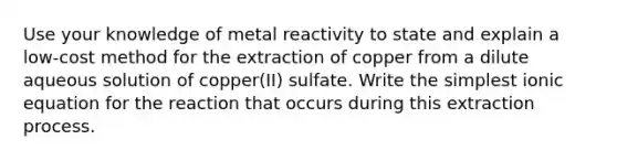 Use your knowledge of metal reactivity to state and explain a low-cost method for the extraction of copper from a dilute aqueous solution of copper(II) sulfate. Write the simplest ionic equation for the reaction that occurs during this extraction process.