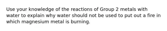 Use your knowledge of the reactions of Group 2 metals with water to explain why water should not be used to put out a fire in which magnesium metal is burning.