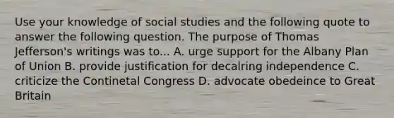 Use your knowledge of social studies and the following quote to answer the following question. The purpose of Thomas Jefferson's writings was to... A. urge support for the Albany Plan of Union B. provide justification for decalring independence C. criticize the Continetal Congress D. advocate obedeince to Great Britain