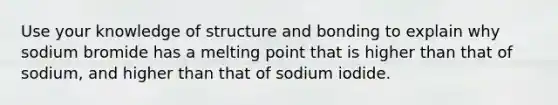 Use your knowledge of structure and bonding to explain why sodium bromide has a melting point that is higher than that of sodium, and higher than that of sodium iodide.