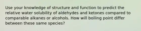 Use your knowledge of structure and function to predict the relative water solubility of aldehydes and ketones compared to comparable alkanes or alcohols. How will boiling point differ between these same species?