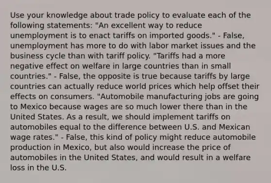 Use your knowledge about trade policy to evaluate each of the following​ statements: ​"An excellent way to reduce unemployment is to enact tariffs on imported​ goods." - False, unemployment has more to do with labor market issues and the business cycle than with tariff policy. ​"Tariffs had a more negative effect on welfare in large countries than in small​ countries." - False, the opposite is true because tariffs by large countries can actually reduce world prices which help offset their effects on consumers. ​"Automobile manufacturing jobs are going to Mexico because wages are so much lower there than in the United States. As a​ result, we should implement tariffs on automobiles equal to the difference between U.S. and Mexican wage​ rates." - False, this kind of policy might reduce automobile production in​ Mexico, but also would increase the price of automobiles in the United​ States, and would result in a welfare loss in the U.S.