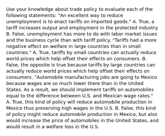 Use your knowledge about trade policy to evaluate each of the following​ statements: ​"An excellent way to reduce unemployment is to enact tariffs on imported​ goods." A. ​True, a tariff increases output and employment in the protected industry. B. ​False, unemployment has more to do with labor market issues and the business cycle than with tariff policy. ​"Tariffs had a more negative effect on welfare in large countries than in small​ countries." A. ​True, tariffs by small countries can actually reduce world prices which help offset their effects on consumers. B. ​False, the opposite is true because tariffs by large countries can actually reduce world prices which help offset their effects on consumers. ​"Automobile manufacturing jobs are going to Mexico because wages are so much lower there than in the United States. As a​ result, we should implement tariffs on automobiles equal to the difference between U.S. and Mexican wage​ rates." A. ​True, this kind of policy will reduce automobile production in Mexico thus preserving high wages in the U.S. B. ​False, this kind of policy might reduce automobile production in​ Mexico, but also would increase the price of automobiles in the United​ States, and would result in a welfare loss in the U.S.