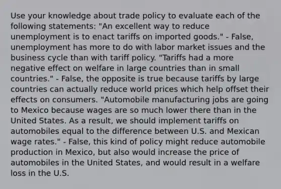 Use your knowledge about trade policy to evaluate each of the following statements: "An excellent way to reduce unemployment is to enact tariffs on imported goods." - False, unemployment has more to do with labor market issues and the business cycle than with tariff policy. "Tariffs had a more negative effect on welfare in large countries than in small countries." - False, the opposite is true because tariffs by large countries can actually reduce world prices which help offset their effects on consumers. "Automobile manufacturing jobs are going to Mexico because wages are so much lower there than in the United States. As a result, we should implement tariffs on automobiles equal to the difference between U.S. and Mexican wage rates." - False, this kind of policy might reduce automobile production in Mexico, but also would increase the price of automobiles in the United States, and would result in a welfare loss in the U.S.