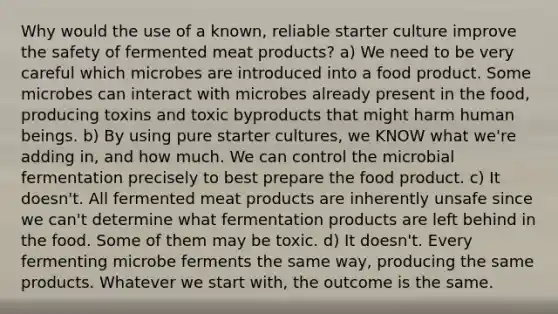 Why would the use of a known, reliable starter culture improve the safety of fermented meat products? a) We need to be very careful which microbes are introduced into a food product. Some microbes can interact with microbes already present in the food, producing toxins and toxic byproducts that might harm human beings. b) By using pure starter cultures, we KNOW what we're adding in, and how much. We can control the microbial fermentation precisely to best prepare the food product. c) It doesn't. All fermented meat products are inherently unsafe since we can't determine what fermentation products are left behind in the food. Some of them may be toxic. d) It doesn't. Every fermenting microbe ferments the same way, producing the same products. Whatever we start with, the outcome is the same.