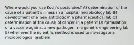 Where would you use Koch's postulates? A) determination of the cause of a patient's illness in a hospital microbiology lab B) development of a new antibiotic in a pharmaceutical lab C) determination of the cause of cancer in a patient D) formulation of a vaccine against a new pathogen in a genetic engineering lab E) whenever the scientific method is used to investigate a microbiological problem