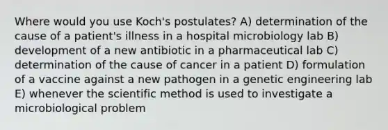 Where would you use Koch's postulates? A) determination of the cause of a patient's illness in a hospital microbiology lab B) development of a new antibiotic in a pharmaceutical lab C) determination of the cause of cancer in a patient D) formulation of a vaccine against a new pathogen in a genetic engineering lab E) whenever the scientific method is used to investigate a microbiological problem