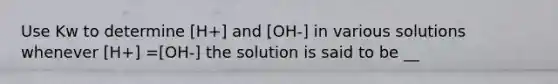 Use Kw to determine [H+] and [OH-] in various solutions whenever [H+] =[OH-] the solution is said to be __