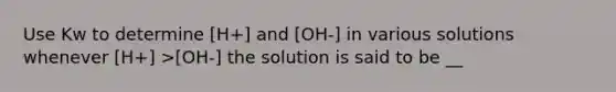 Use Kw to determine [H+] and [OH-] in various solutions whenever [H+] >[OH-] the solution is said to be __