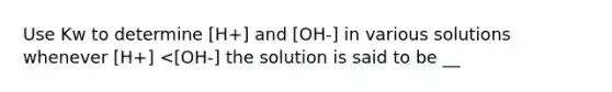 Use Kw to determine [H+] and [OH-] in various solutions whenever [H+] <[OH-] the solution is said to be __