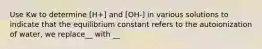 Use Kw to determine [H+] and [OH-] in various solutions to indicate that the equilibrium constant refers to the autoionization of water, we replace__ with __