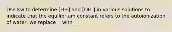 Use Kw to determine [H+] and [OH-] in various solutions to indicate that the equilibrium constant refers to the autoionization of water, we replace__ with __