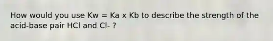 How would you use Kw = Ka x Kb to describe the strength of the acid-base pair HCl and Cl- ?