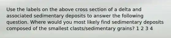 Use the labels on the above cross section of a delta and associated sedimentary deposits to answer the following question. Where would you most likely find sedimentary deposits composed of the smallest clasts/sedimentary grains? 1 2 3 4