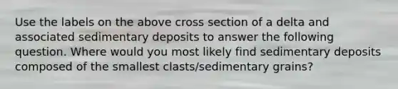 Use the labels on the above cross section of a delta and associated sedimentary deposits to answer the following question. Where would you most likely find sedimentary deposits composed of the smallest clasts/sedimentary grains?