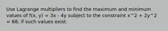 Use Lagrange multipliers to find the maximum and minimum values of f(x, y) = 3x - 4y subject to the constraint x^2 + 2y^2 = 68, if such values exist.