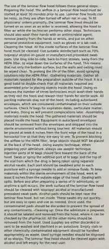 The use of the laminar flow hood follows these general steps: -Preparing the hood: The airflow in a laminar flow hood must be started at least 30 minutes prior to use. Laminar flow hoods can be noisy, so they are often turned off when not in use. To fill physicians' orders promptly, the laminar flow hood should be turned on as soon as an order is received, allowing the hood to filter air while the technician performs other steps. Technicians should also wash their hands with an antimicrobial agent, remove jewelry from the hands or wrists, and put on other personal protective equipment, such as gloves or a lab coat. -Cleaning the hood: All the inside surfaces of the laminar flow hood must be cleaned. Use suitable disinfectant such as 70% isopropyl alcohol on gauze or manufactured presoaked swab pads. Use long side-to-side, back-to-front strokes, away from the HEPA filter, to wipe down the surfaces of the hood. This means that not only the bottom surface, but the walls and ceiling must be wiped clean. To prolong the life of the filter, avoid spraying solutions into the HEPA filter. -Gathering materials: Gather all materials needed for the preparation outside of the hood. It is a good habit to double-check that all materials required are assembled prior to placing objects inside the hood. Doing so reduces the number of times technicians must wash their hands as they exit the hood and rewash their hands for sterile work. All packing materials stay out of the hood, including autoclaved envelopes, which are considered contaminated on their outside surfaces. Check IV bags for expiration dates, particulate matter, and leaks. Doing so will prevent complications later. -Assembling materials inside the hood: The gathered materials should be placed inside the hood. Equipment in autoclaved envelopes should be removed from the envelopes and dropped into the sterile environment without being touched. All materials should be placed at least 6 inches from the front edge of the hood in a horizontal line so that they are easy to see. To prevent blocking the airflow to the HEPA filter, large objects should NOT be placed at the back of the hood. -Using aseptic technique: When preparing your admixture, always use aseptic technique. Injection ports of IV bags should face toward the back of the hood. Swab or spray the additive port of IV bags and the top of the vial from which the drug is being taken using separate alcohol swabs. Each port should be swabbed prior to each puncture with a syringe needle to add or remove fluids. To keep materials within the sterile environment of the hood, work at least 6 inches from the outside edge of the hood. -Dealing with spills: Before and after preparing a series of IV admixtures, or anytime a spill occurs, the work surface of the laminar flow hood should be cleaned with isopropyl alcohol or manufactured presoaked swab pads. Alcohol pads should be kept near the laminar flow hood, but not inside. These swabs dry out quickly, but are easy to open and use as needed. Once used, the contaminated pads should be discarded to prevent the spread of any contaminants. -Cleaning up: Once the admixture is prepared, it should be labeled and removed from the hood, where it can be checked by the pharmacist. All the other items should be removed from the hood. Used supplies are either discarded or sent to be washed and sterilized in an autoclave. Empty vials or other chemically contaminated equipment should be handled appropriately as waste. Used syringe needles should be disposed of as sharps. The laminar flow hood should be cleaned again with alcohol and left empty for the next user.