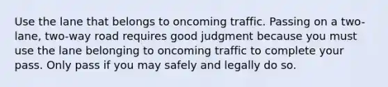 Use the lane that belongs to oncoming traffic. Passing on a two-lane, two-way road requires good judgment because you must use the lane belonging to oncoming traffic to complete your pass. Only pass if you may safely and legally do so.