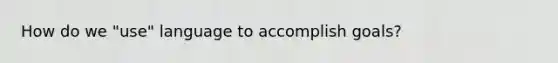 How do we "use" language to accomplish goals?