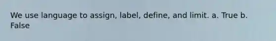 We use language to assign, label, define, and limit. a. True b. False