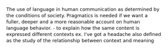 The use of language in human communication as determined by the conditions of society. Pragmatics is needed if we want a fuller, deeper and a more reasonable account on human language behavior. - to explain how the same content is expressed different contexts ex. I've got a headache also defined as the study of the relationship between context and meaning