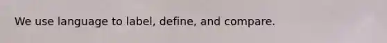 We use language to label, define, and compare.