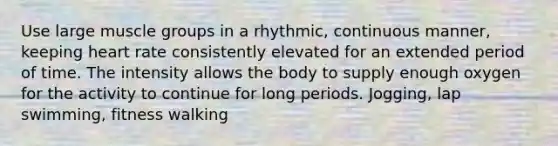 Use large muscle groups in a rhythmic, continuous manner, keeping heart rate consistently elevated for an extended period of time. The intensity allows the body to supply enough oxygen for the activity to continue for long periods. Jogging, lap swimming, fitness walking