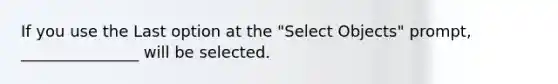 If you use the Last option at the "Select Objects" prompt, _______________ will be selected.