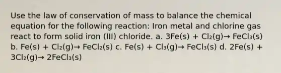 Use the law of conservation of mass to balance the chemical equation for the following reaction: Iron metal and chlorine gas react to form solid iron (III) chloride. a. 3Fe(s) + Cl₂(g)→ FeCl₃(s) b. Fe(s) + Cl₂(g)→ FeCl₂(s) c. Fe(s) + Cl₃(g)→ FeCl₃(s) d. 2Fe(s) + 3Cl₂(g)→ 2FeCl₃(s)