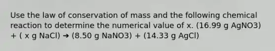 Use the law of conservation of mass and the following chemical reaction to determine the numerical value of x. (16.99 g AgNO3) + ( x g NaCl) ➔ (8.50 g NaNO3) + (14.33 g AgCl)