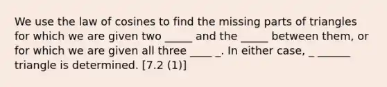 We use the law of cosines to find the missing parts of triangles for which we are given two _____ and the _____ between them, or for which we are given all three ____ _. In either case, _ ______ triangle is determined. [7.2 (1)]