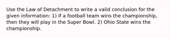 Use the Law of Detachment to write a valid conclusion for the given information: 1) If a football team wins the championship, then they will play in the Super Bowl. 2) Ohio State wins the championship.