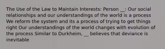 The Use of the Law to Maintain Interests: Person __: Our social relationships and our understandings of the world is a process We reform the system and its a process of trying to get things right Our understandings of the world changes with evolution of the process Similar to Durkheim, __ believes that deviance is inevitable