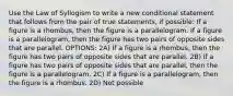 Use the Law of Syllogism to write a new conditional statement that follows from the pair of true statements, if possible: If a figure is a rhombus, then the figure is a parallelogram. If a figure is a parallelogram, then the figure has two pairs of opposite sides that are parallel. OPTIONS: 2A) If a figure is a rhombus, then the figure has two pairs of opposite sides that are parallel. 2B) If a figure has two pairs of opposite sides that are parallel, then the figure is a parallelogram. 2C) If a figure is a parallelogram, then the figure is a rhombus. 2D) Not possible