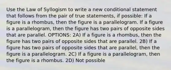 Use the Law of Syllogism to write a new <a href='https://www.questionai.com/knowledge/k0diQEjnj2-conditional-statement' class='anchor-knowledge'>conditional statement</a> that follows from the pair of true statements, if possible: If a figure is a rhombus, then the figure is a parallelogram. If a figure is a parallelogram, then the figure has two pairs of opposite sides that are parallel. OPTIONS: 2A) If a figure is a rhombus, then the figure has two pairs of opposite sides that are parallel. 2B) If a figure has two pairs of opposite sides that are parallel, then the figure is a parallelogram. 2C) If a figure is a parallelogram, then the figure is a rhombus. 2D) Not possible