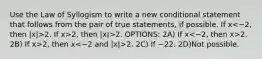 Use the Law of Syllogism to write a new conditional statement that follows from the pair of true statements, if possible. If x 2. If x>2, then |x|>2. OPTIONS: 2A) If x 2. 2B) If x>2, then x 2. 2C) If −2 2. 2D)Not possible.