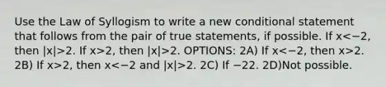 Use the Law of Syllogism to write a new <a href='https://www.questionai.com/knowledge/k0diQEjnj2-conditional-statement' class='anchor-knowledge'>conditional statement</a> that follows from the pair of true statements, if possible. If x 2. If x>2, then |x|>2. OPTIONS: 2A) If x 2. 2B) If x>2, then x 2. 2C) If −2 2. 2D)Not possible.