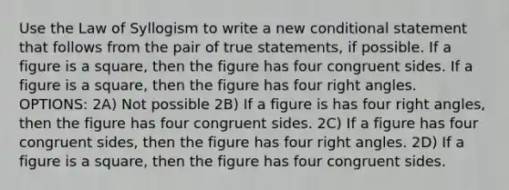 Use the Law of Syllogism to write a new <a href='https://www.questionai.com/knowledge/k0diQEjnj2-conditional-statement' class='anchor-knowledge'>conditional statement</a> that follows from the pair of true statements, if possible. If a figure is a square, then the figure has four congruent sides. If a figure is a square, then the figure has four <a href='https://www.questionai.com/knowledge/kIh722csLJ-right-angle' class='anchor-knowledge'>right angle</a>s. OPTIONS: 2A) Not possible 2B) If a figure is has four right angles, then the figure has four congruent sides. 2C) If a figure has four congruent sides, then the figure has four right angles. 2D) If a figure is a square, then the figure has four congruent sides.