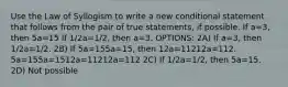 Use the Law of Syllogism to write a new conditional statement that follows from the pair of true statements, if possible. If a=3, then 5a=15 If 1/2a=1/2, then a=3. OPTIONS: 2A) If a=3, then 1/2a=1/2. 2B) If 5a=155a=15, then 12a=11212a=112. 5a=155a=1512a=11212a=112 2C) If 1/2a=1/2, then 5a=15. 2D) Not possible