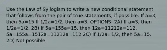 Use the Law of Syllogism to write a new <a href='https://www.questionai.com/knowledge/k0diQEjnj2-conditional-statement' class='anchor-knowledge'>conditional statement</a> that follows from the pair of true statements, if possible. If a=3, then 5a=15 If 1/2a=1/2, then a=3. OPTIONS: 2A) If a=3, then 1/2a=1/2. 2B) If 5a=155a=15, then 12a=11212a=112. 5a=155a=1512a=11212a=112 2C) If 1/2a=1/2, then 5a=15. 2D) Not possible