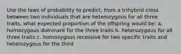 Use the laws of probability to predict, from a trihybrid cross between two individuals that are heterozygous for all three traits, what expected proportion of the offspring would be: a. homozygous dominant for the three traits b. heterozygous for all three traits c. homozygous recessive for two specific traits and heterozygous for the third